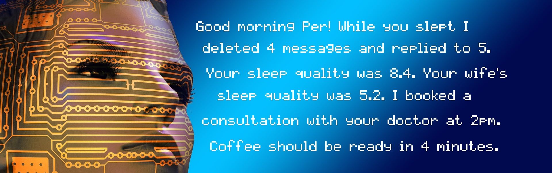 Computerized message: Good morning Per! While you slept I deleted 4 messages and replied to 5. Your sleep quality was 8.4. Your wife's sleep quality was 5.2. I booked a consultation with your doctor at 2pm. Coffee should be ready in 4 minutes.