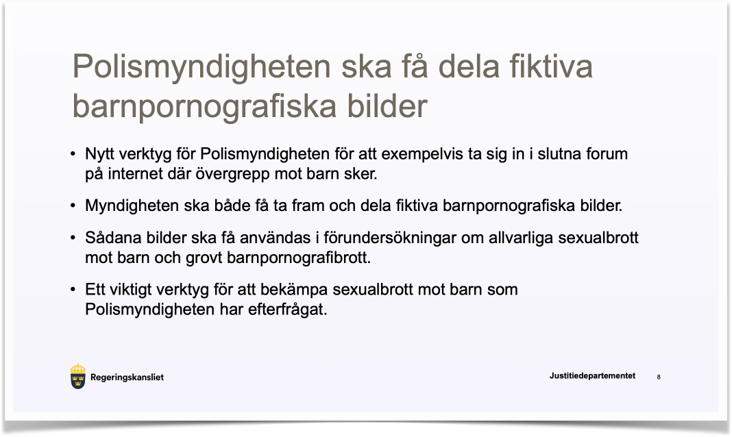 Polismyndigheten ska få dela fiktiva barnpornografiska bilder • Nytt verktyg för Polismyndigheten för att exempelvis ta sig in i slutna forum på internet där övergrepp mot barn sker. • Myndigheten ska både få ta fram och dela fiktiva barnpornografiska bilder. • Sådana bilder ska få användas i förundersökningar om allvarliga sexualbrott mot barn och grovt barnpornografibrott. • Ett viktigt verktyg för att bekämpa sexualbrott mot barn som Polismyndigheten har efterfrågat.